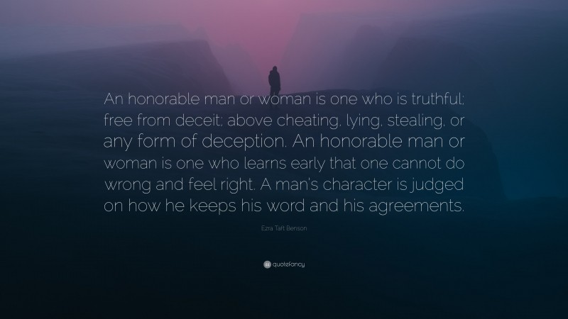 Ezra Taft Benson Quote: “An honorable man or woman is one who is truthful; free from deceit; above cheating, lying, stealing, or any form of deception. An honorable man or woman is one who learns early that one cannot do wrong and feel right. A man’s character is judged on how he keeps his word and his agreements.”