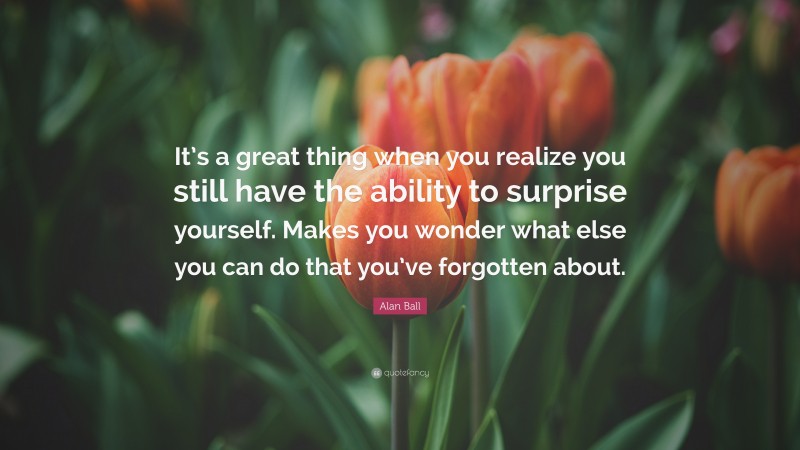 Alan Ball Quote: “It’s a great thing when you realize you still have the ability to surprise yourself. Makes you wonder what else you can do that you’ve forgotten about.”