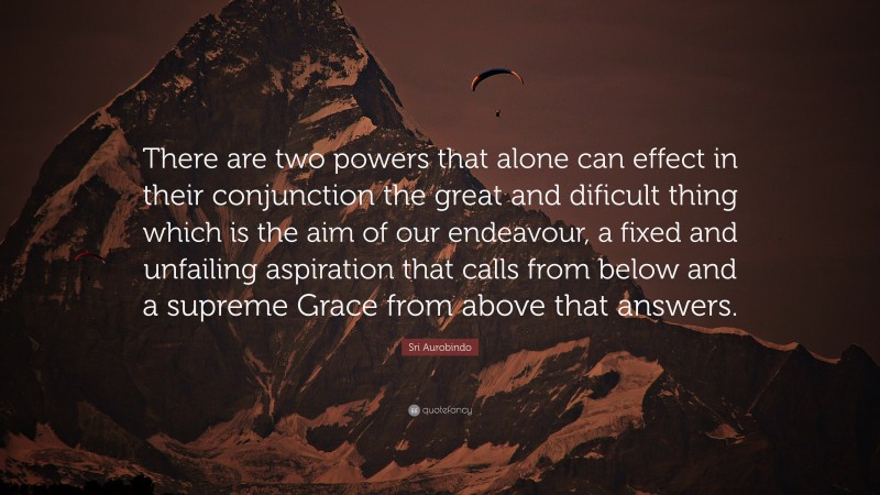 Sri Aurobindo Quote: “There are two powers that alone can effect in their conjunction the great and dificult thing which is the aim of our endeavour, a fixed and unfailing aspiration that calls from below and a supreme Grace from above that answers.”