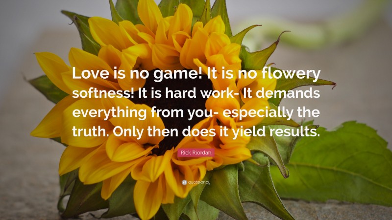 Rick Riordan Quote: “Love is no game! It is no flowery softness! It is hard work- It demands everything from you- especially the truth. Only then does it yield results.”