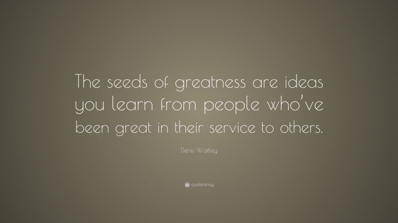 Denis Waitley Quote: “The seeds of greatness are ideas you learn from people who’ve been great in their service to others.”