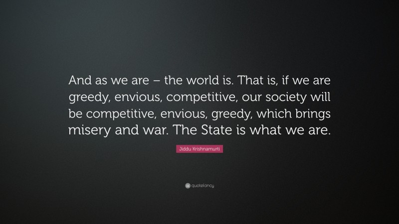 Jiddu Krishnamurti Quote: “And as we are – the world is. That is, if we are greedy, envious, competitive, our society will be competitive, envious, greedy, which brings misery and war. The State is what we are.”