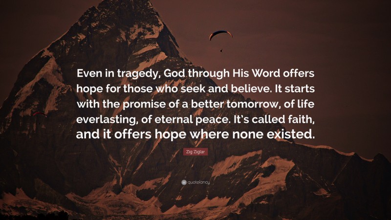 Zig Ziglar Quote: “Even in tragedy, God through His Word offers hope for those who seek and believe. It starts with the promise of a better tomorrow, of life everlasting, of eternal peace. It’s called faith, and it offers hope where none existed.”