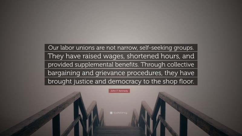 John F. Kennedy Quote: “Our labor unions are not narrow, self-seeking groups. They have raised wages, shortened hours, and provided supplemental benefits. Through collective bargaining and grievance procedures, they have brought justice and democracy to the shop floor.”
