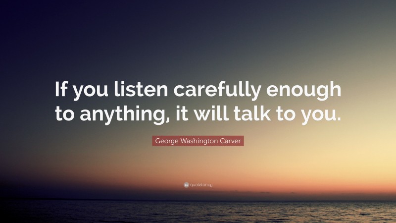 George Washington Carver Quote: “If you listen carefully enough to anything, it will talk to you.”