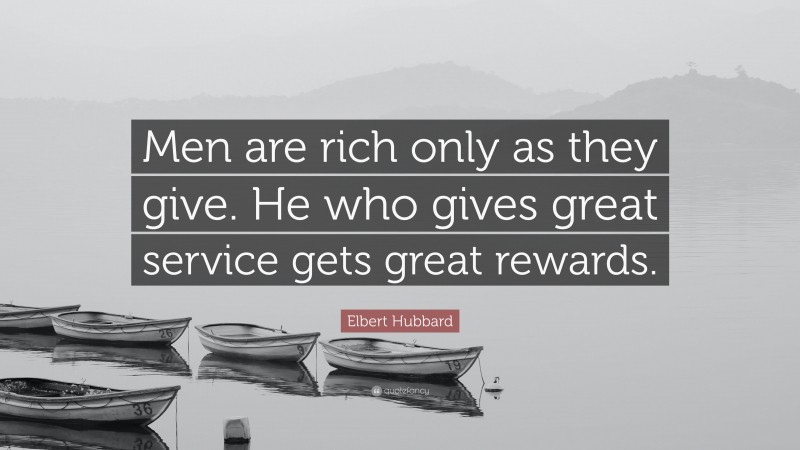Elbert Hubbard Quote: “Men are rich only as they give. He who gives great service gets great rewards.”