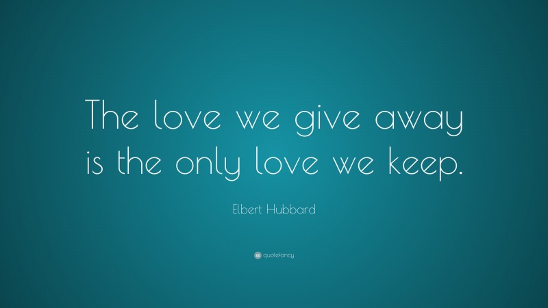 Elbert Hubbard Quote: “The love we give away is the only love we keep.”