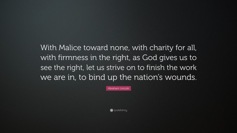Abraham Lincoln Quote: “With Malice toward none, with charity for all, with firmness in the right, as God gives us to see the right, let us strive on to finish the work we are in, to bind up the nation’s wounds.”