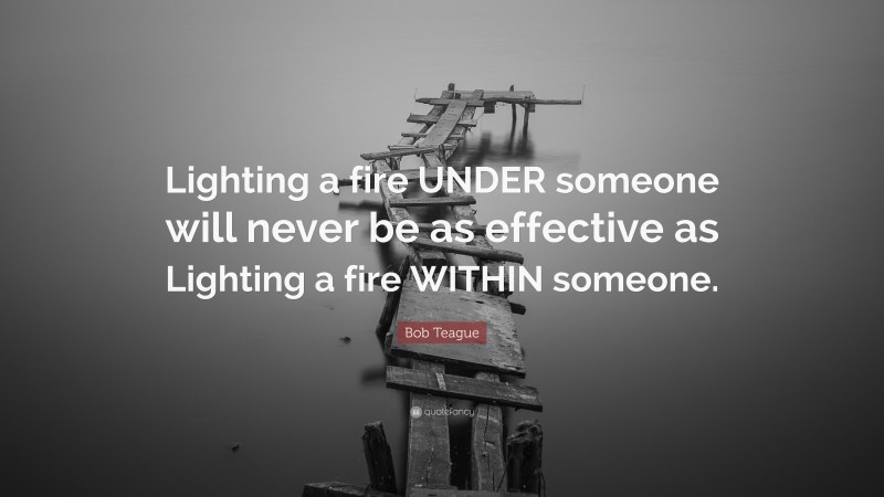 Bob Teague Quote: “Lighting a fire UNDER someone will never be as effective as Lighting a fire WITHIN someone.”