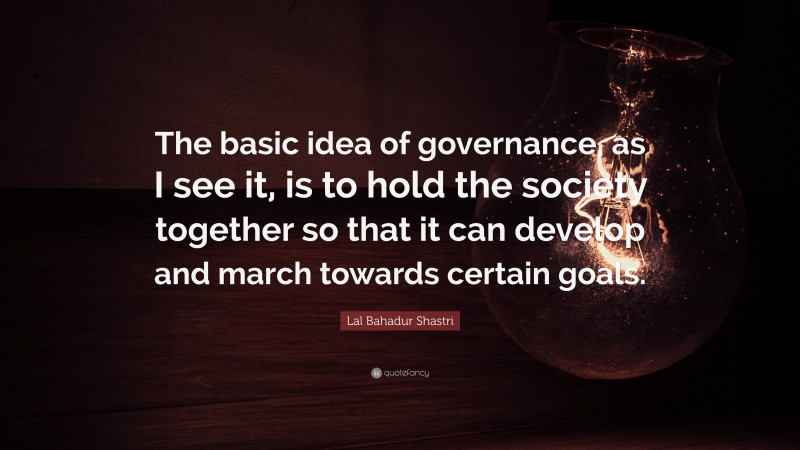 Lal Bahadur Shastri Quote: “The basic idea of governance, as I see it, is to hold the society together so that it can develop and march towards certain goals.”