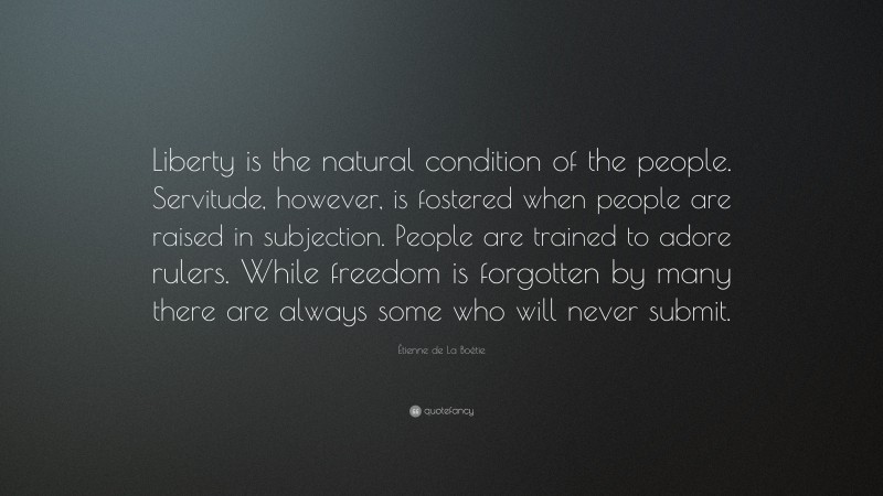 Étienne de La Boétie Quote: “Liberty is the natural condition of the people. Servitude, however, is fostered when people are raised in subjection. People are trained to adore rulers. While freedom is forgotten by many there are always some who will never submit.”