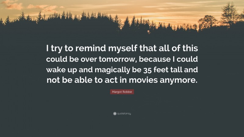 Margot Robbie Quote: “I try to remind myself that all of this could be over tomorrow, because I could wake up and magically be 35 feet tall and not be able to act in movies anymore.”