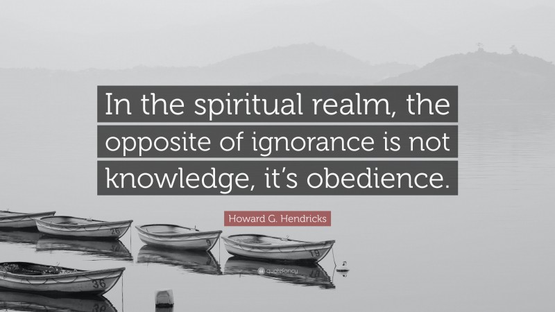 Howard G. Hendricks Quote: “In the spiritual realm, the opposite of ignorance is not knowledge, it’s obedience.”
