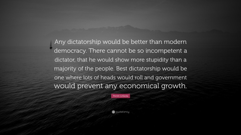 Pentti Linkola Quote: “Any dictatorship would be better than modern democracy. There cannot be so incompetent a dictator, that he would show more stupidity than a majority of the people. Best dictatorship would be one where lots of heads would roll and government would prevent any economical growth.”