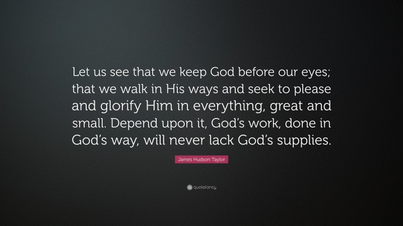 James Hudson Taylor Quote: “Let us see that we keep God before our eyes; that we walk in His ways and seek to please and glorify Him in everything, great and small. Depend upon it, God’s work, done in God’s way, will never lack God’s supplies.”