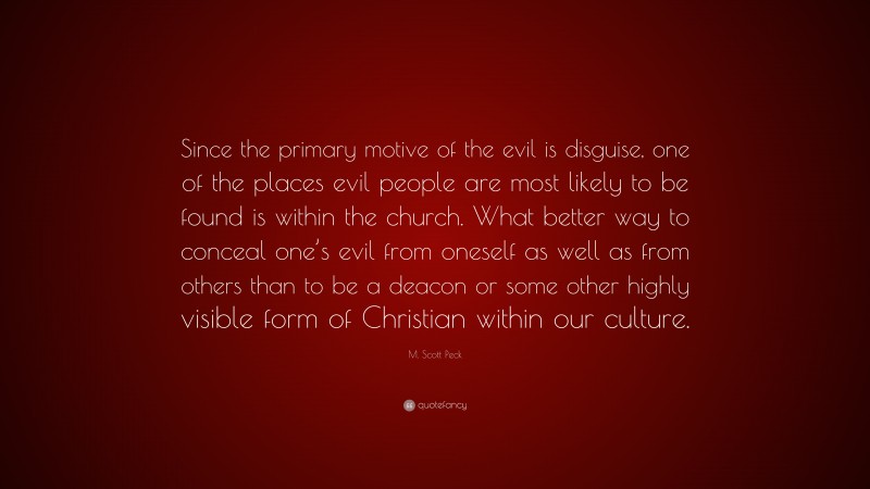 M. Scott Peck Quote: “Since the primary motive of the evil is disguise, one of the places evil people are most likely to be found is within the church. What better way to conceal one’s evil from oneself as well as from others than to be a deacon or some other highly visible form of Christian within our culture.”