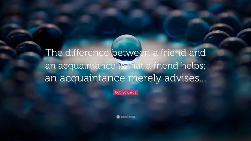 Bob Edwards Quote: “The difference between a friend and an acquaintance is that a friend helps; an acquaintance merely advises...”