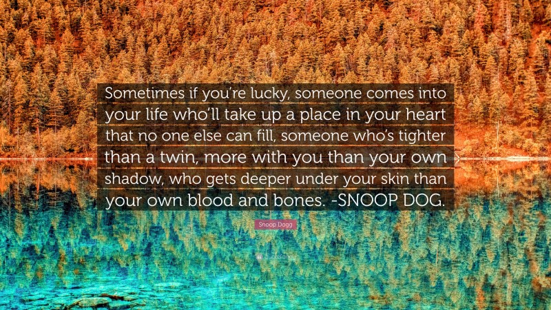 Snoop Dogg Quote: “Sometimes if you’re lucky, someone comes into your life who’ll take up a place in your heart that no one else can fill, someone who’s tighter than a twin, more with you than your own shadow, who gets deeper under your skin than your own blood and bones. -SNOOP DOG.”