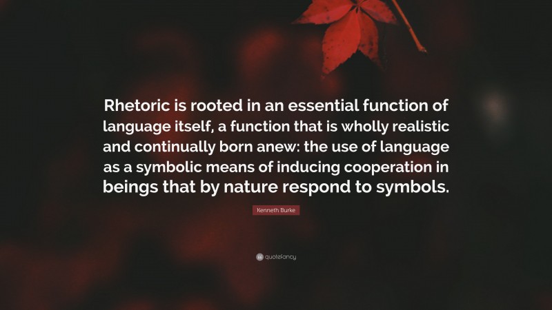 Kenneth Burke Quote: “Rhetoric is rooted in an essential function of language itself, a function that is wholly realistic and continually born anew: the use of language as a symbolic means of inducing cooperation in beings that by nature respond to symbols.”