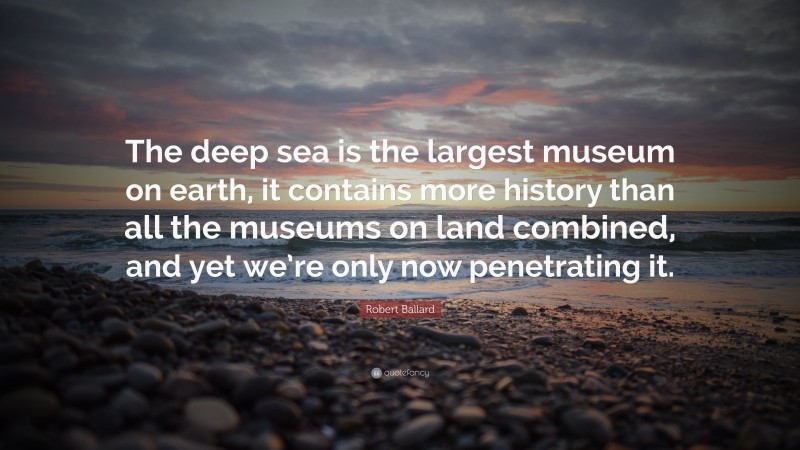Robert Ballard Quote: “The deep sea is the largest museum on earth, it contains more history than all the museums on land combined, and yet we’re only now penetrating it.”