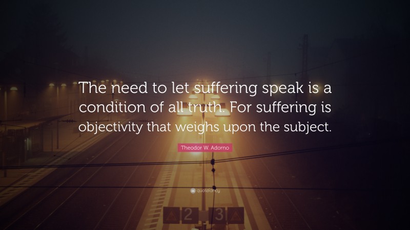 Theodor W. Adorno Quote: “The need to let suffering speak is a condition of all truth. For suffering is objectivity that weighs upon the subject.”