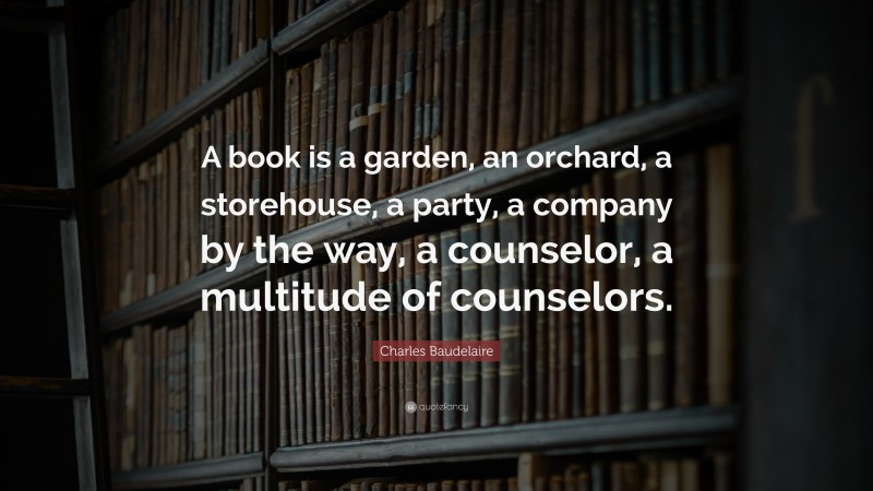 Charles Baudelaire Quote: “A book is a garden, an orchard, a storehouse, a party, a company by the way, a counselor, a multitude of counselors.”