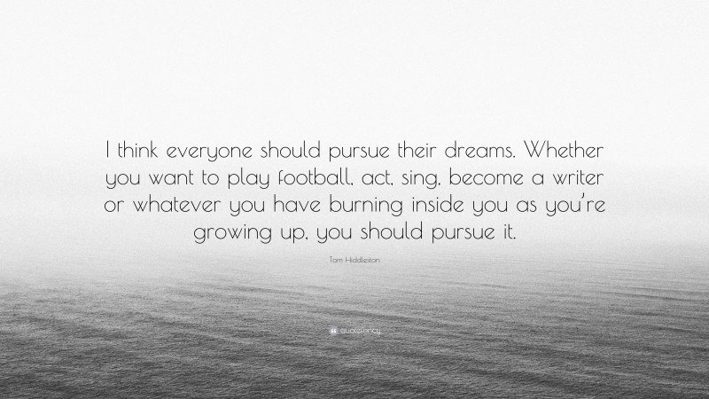 Tom Hiddleston Quote: “I think everyone should pursue their dreams. Whether you want to play football, act, sing, become a writer or whatever you have burning inside you as you’re growing up, you should pursue it.”