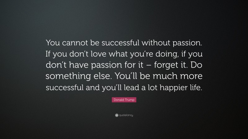 Donald Trump Quote: “You cannot be successful without passion. If you don’t love what you’re doing, if you don’t have passion for it – forget it. Do something else. You’ll be much more successful and you’ll lead a lot happier life.”