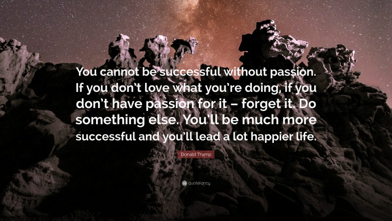 Donald Trump Quote: “You cannot be successful without passion. If you don’t love what you’re doing, if you don’t have passion for it – forget it. Do something else. You’ll be much more successful and you’ll lead a lot happier life.”