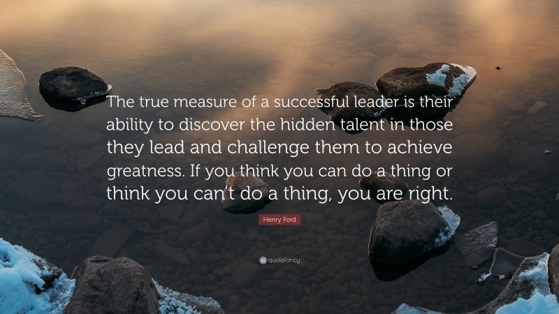 Henry Ford Quote: “The true measure of a successful leader is their ability to discover the hidden talent in those they lead and challenge them to achieve greatness. If you think you can do a thing or think you can’t do a thing, you are right.”