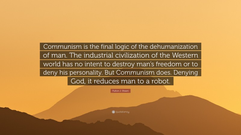Fulton J. Sheen Quote: “Communism is the final logic of the dehumanization of man. The industrial civilization of the Western world has no intent to destroy man’s freedom or to deny his personality. But Communism does. Denying God, it reduces man to a robot.”