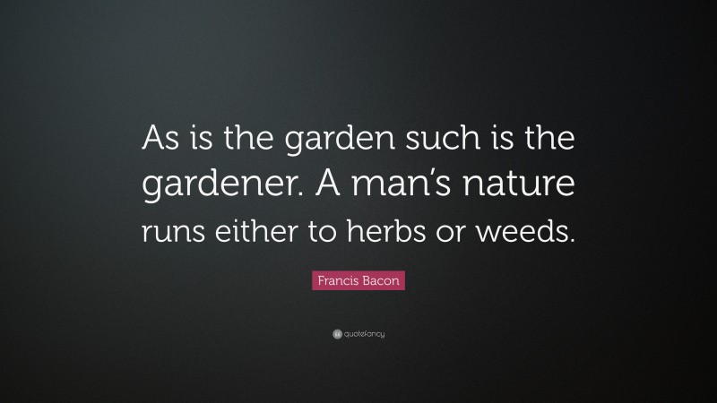 Francis Bacon Quote: “As is the garden such is the gardener. A man’s nature runs either to herbs or weeds.”