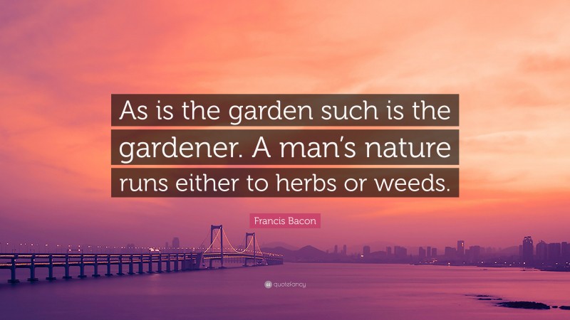 Francis Bacon Quote: “As is the garden such is the gardener. A man’s nature runs either to herbs or weeds.”