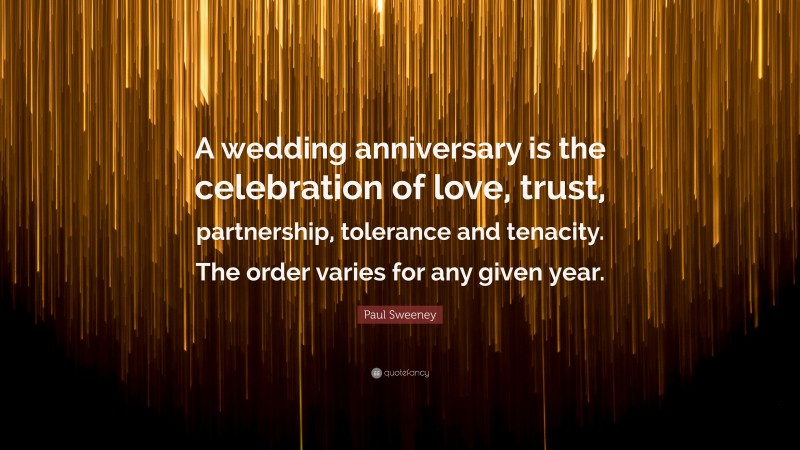 Paul Sweeney Quote: “A wedding anniversary is the celebration of love, trust, partnership, tolerance and tenacity. The order varies for any given year.”