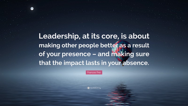 Frances Frei Quote: “Leadership, at its core, is about making other ...