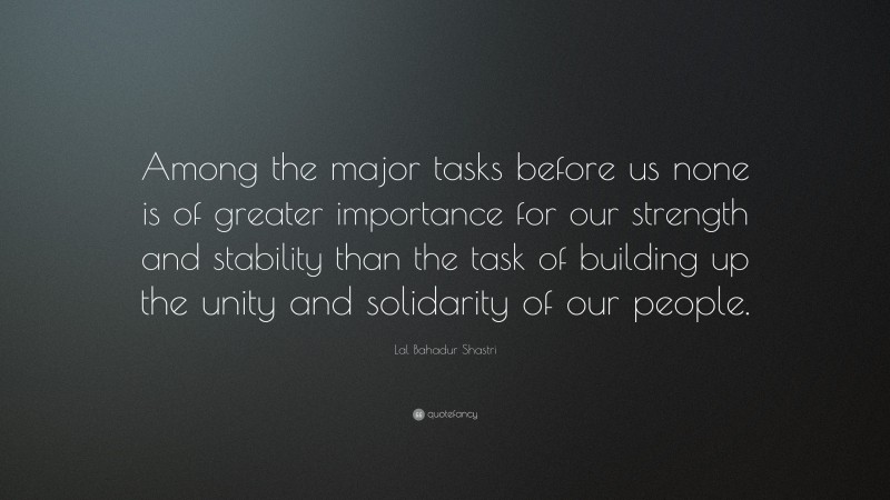 Lal Bahadur Shastri Quote: “Among the major tasks before us none is of greater importance for our strength and stability than the task of building up the unity and solidarity of our people.”