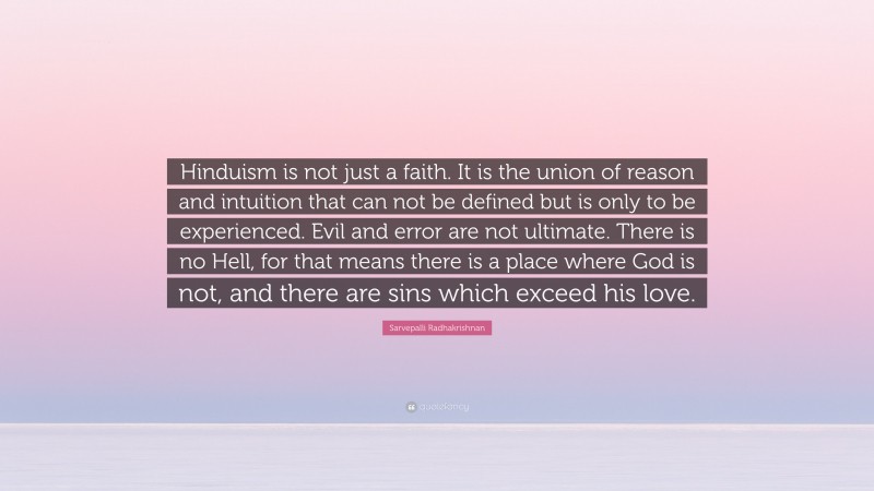 Sarvepalli Radhakrishnan Quote: “Hinduism is not just a faith. It is the union of reason and intuition that can not be defined but is only to be experienced. Evil and error are not ultimate. There is no Hell, for that means there is a place where God is not, and there are sins which exceed his love.”