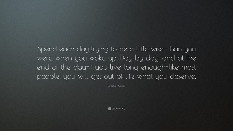 Charlie Munger Quote: “Spend each day trying to be a little wiser than you were when you woke up. Day by day, and at the end of the day-if you live long enough-like most people, you will get out of life what you deserve.”