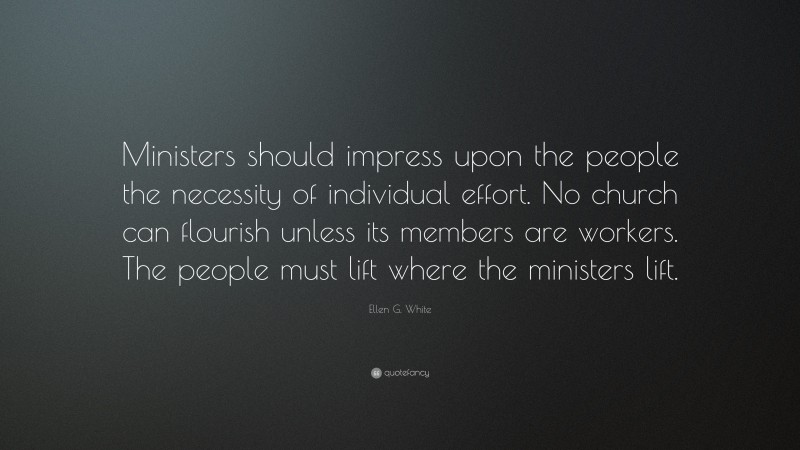 Ellen G. White Quote: “Ministers should impress upon the people the necessity of individual effort. No church can flourish unless its members are workers. The people must lift where the ministers lift.”