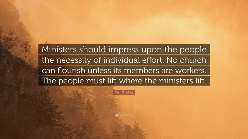 Ellen G. White Quote: “Ministers should impress upon the people the necessity of individual effort. No church can flourish unless its members are workers. The people must lift where the ministers lift.”