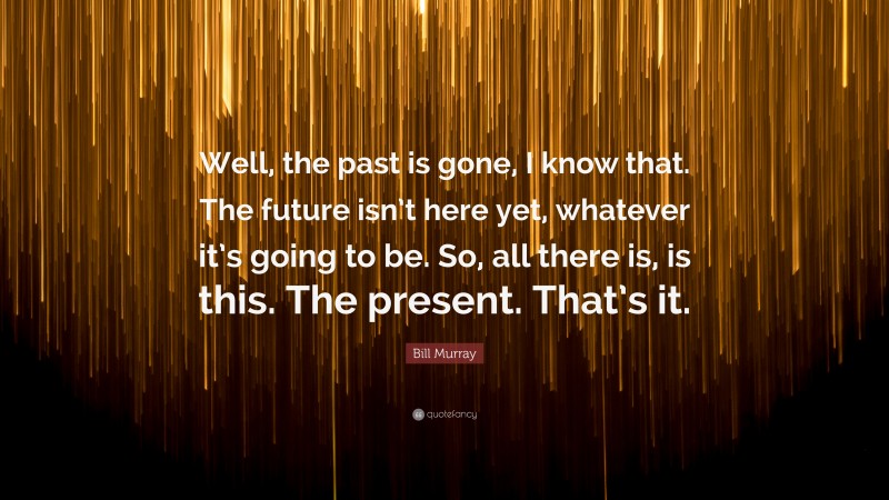 Bill Murray Quote: “Well, the past is gone, I know that. The future isn’t here yet, whatever it’s going to be. So, all there is, is this. The present. That’s it.”