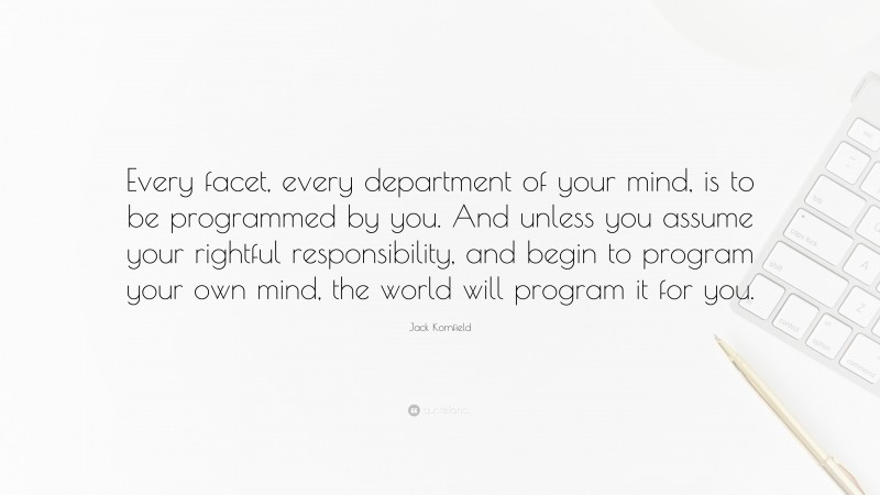 Jack Kornfield Quote: “Every facet, every department of your mind, is to be programmed by you. And unless you assume your rightful responsibility, and begin to program your own mind, the world will program it for you.”