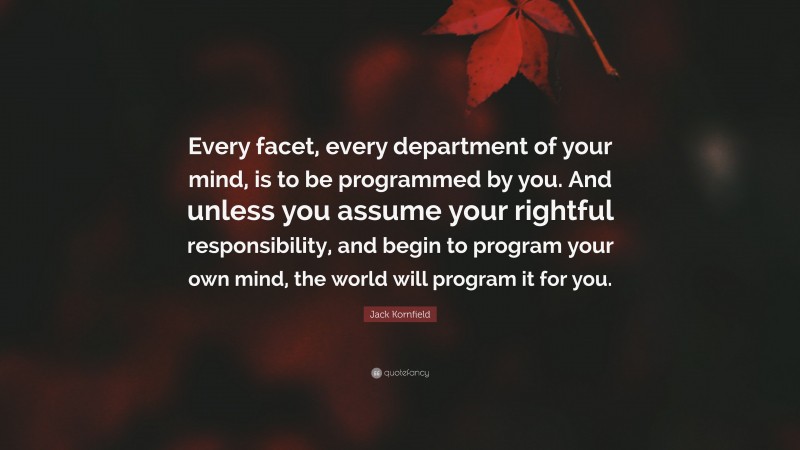 Jack Kornfield Quote: “Every facet, every department of your mind, is to be programmed by you. And unless you assume your rightful responsibility, and begin to program your own mind, the world will program it for you.”