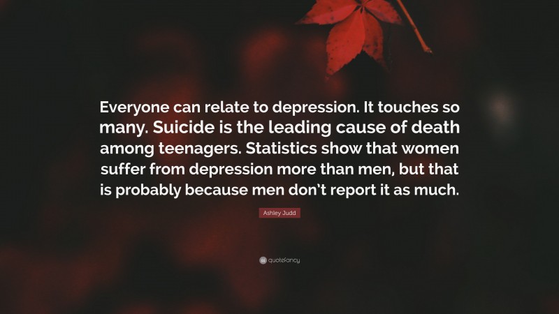 Ashley Judd Quote: “Everyone can relate to depression. It touches so many. Suicide is the leading cause of death among teenagers. Statistics show that women suffer from depression more than men, but that is probably because men don’t report it as much.”