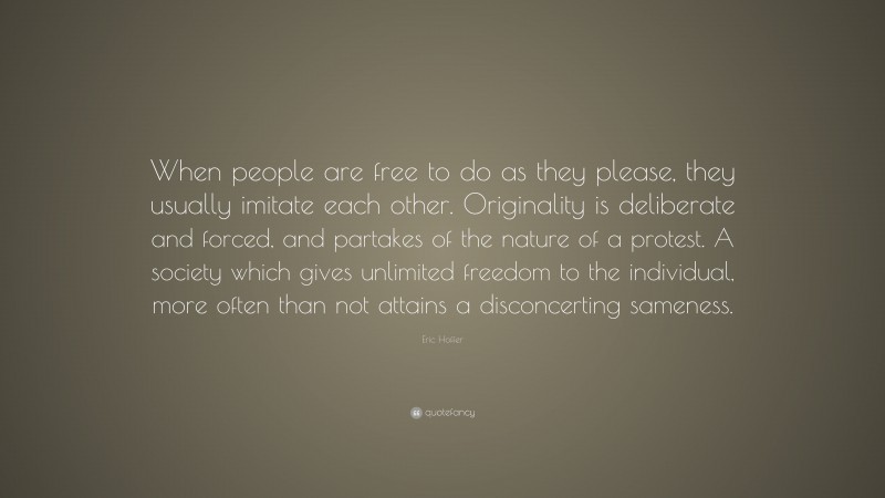 Eric Hoffer Quote: “When people are free to do as they please, they usually imitate each other. Originality is deliberate and forced, and partakes of the nature of a protest. A society which gives unlimited freedom to the individual, more often than not attains a disconcerting sameness.”