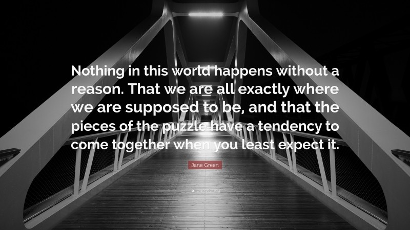 Jane Green Quote: “Nothing in this world happens without a reason. That we are all exactly where we are supposed to be, and that the pieces of the puzzle have a tendency to come together when you least expect it.”