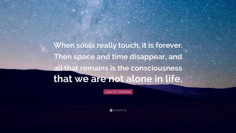 Joan D. Chittister Quote: “When souls really touch, it is forever. Then space and time disappear, and all that remains is the consciousness that we are not alone in life.”