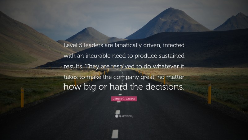 James C. Collins Quote: “Level 5 leaders are fanatically driven, infected with an incurable need to produce sustained results. They are resolved to do whatever it takes to make the company great, no matter how big or hard the decisions.”