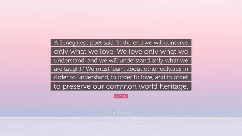 Yo-Yo Ma Quote: “A Senegalese poet said ‘In the end we will conserve only what we love. We love only what we understand, and we will understand only what we are taught.’ We must learn about other cultures in order to understand, in order to love, and in order to preserve our common world heritage.”