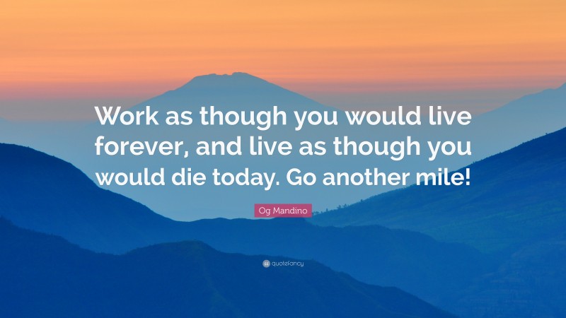 Og Mandino Quote: “Work as though you would live forever, and live as though you would die today. Go another mile!”